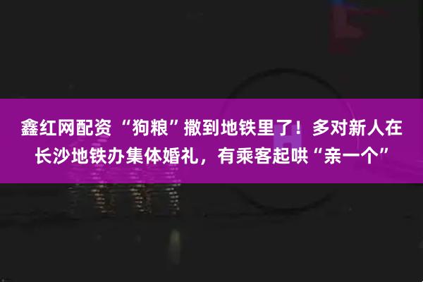 鑫红网配资 “狗粮”撒到地铁里了！多对新人在长沙地铁办集体婚礼，有乘客起哄“亲一个”