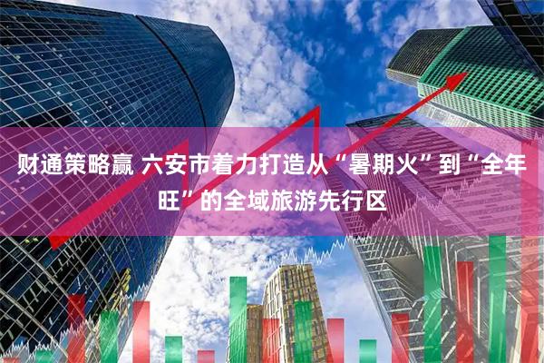 财通策略赢 六安市着力打造从“暑期火”到“全年旺”的全域旅游先行区
