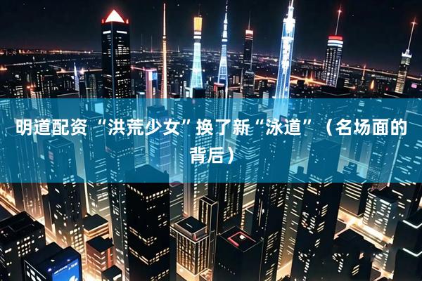 明道配资 “洪荒少女”换了新“泳道”（名场面的背后）