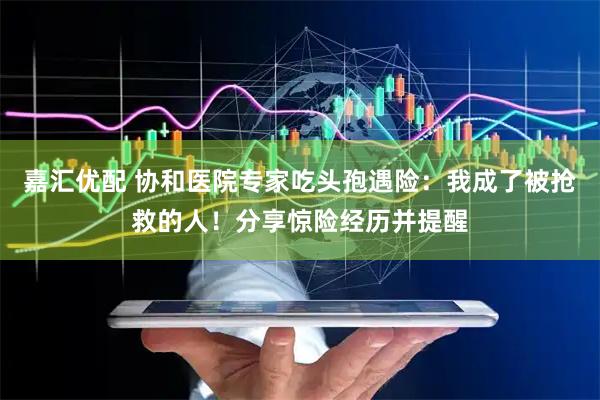 嘉汇优配 协和医院专家吃头孢遇险：我成了被抢救的人！分享惊险经历并提醒