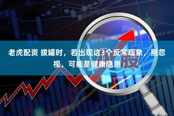 老虎配资 拔罐时，若出现这3个反常现象，别忽视，可能是健康隐患