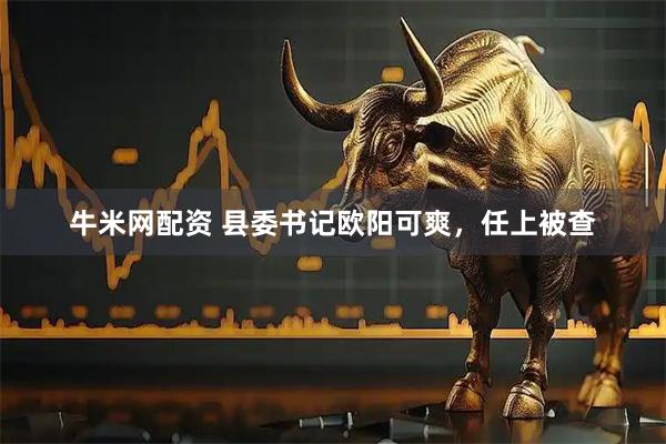 牛米网配资 县委书记欧阳可爽，任上被查