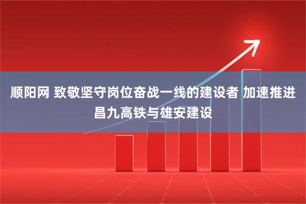 顺阳网 致敬坚守岗位奋战一线的建设者 加速推进昌九高铁与雄安建设