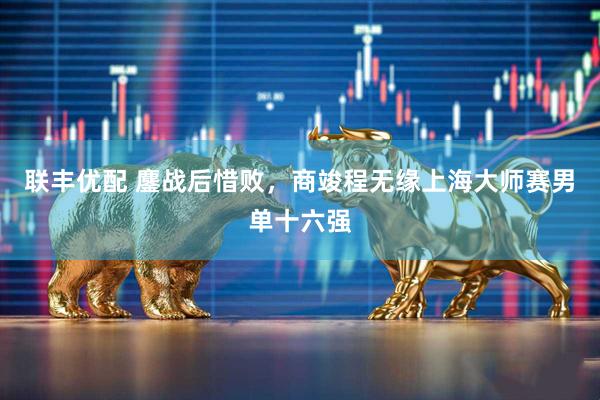 联丰优配 鏖战后惜败，商竣程无缘上海大师赛男单十六强